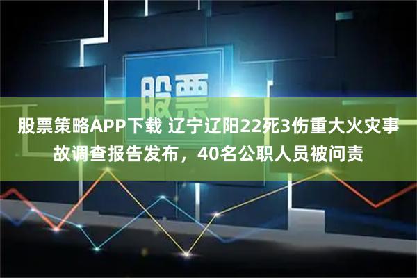 股票策略APP下载 辽宁辽阳22死3伤重大火灾事故调查报告发布,40名公职人员被问责