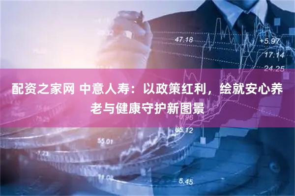 配资之家网 中意人寿:以政策红利,绘就安心养老与健康守护新图景