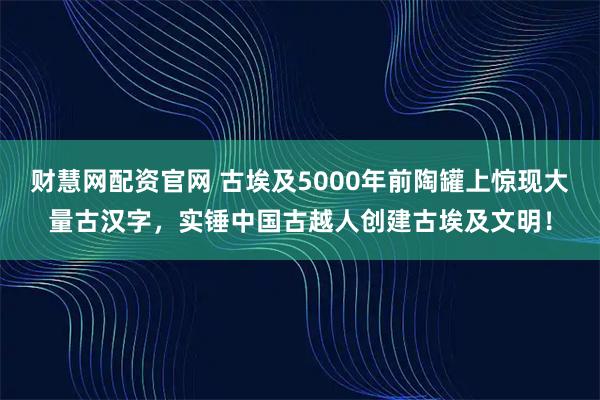 财慧网配资官网 古埃及5000年前陶罐上惊现大量古汉字，实锤中国古越人创建古埃及文明！