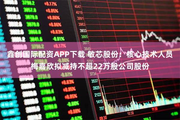 鑫创国际配资APP下载 敏芯股份：核心技术人员梅嘉欣拟减持不超22万股公司股份
