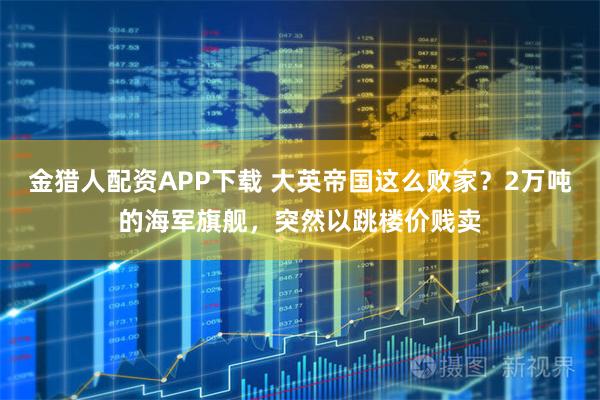 金猎人配资APP下载 大英帝国这么败家?2万吨的海军旗舰,突然以跳楼价贱卖