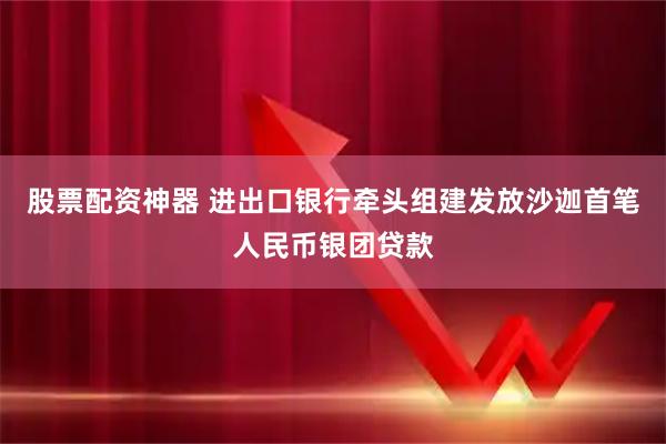 股票配资神器 进出口银行牵头组建发放沙迦首笔人民币银团贷款