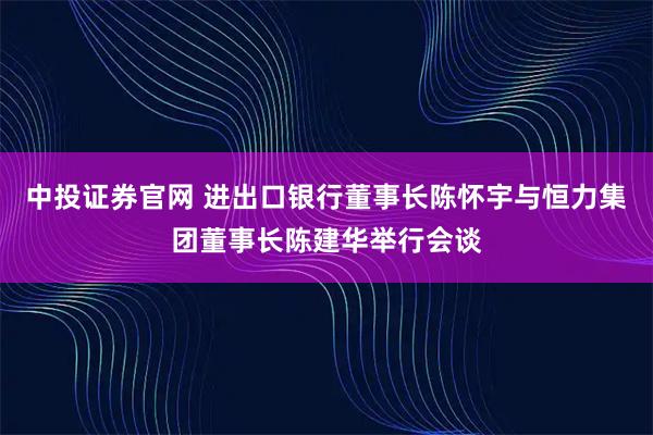中投证券官网 进出口银行董事长陈怀宇与恒力集团董事长陈建华举行会谈