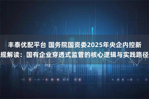 丰泰优配平台 国务院国资委2025年央企内控新规解读：国有企业穿透式监管的核心逻辑与实践路径