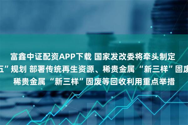 富鑫中证配资APP下载 国家发改委将牵头制定 循环经济发展“十五五”规划 部署传统再生资源、稀贵金属 “新三样”固废等回收利用重点举措