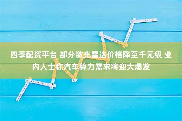 四季配资平台 部分激光雷达价格降至千元级 业内人士称汽车算力需求将迎大爆发