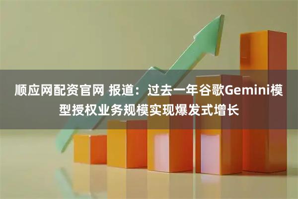 顺应网配资官网 报道：过去一年谷歌Gemini模型授权业务规模实现爆发式增长