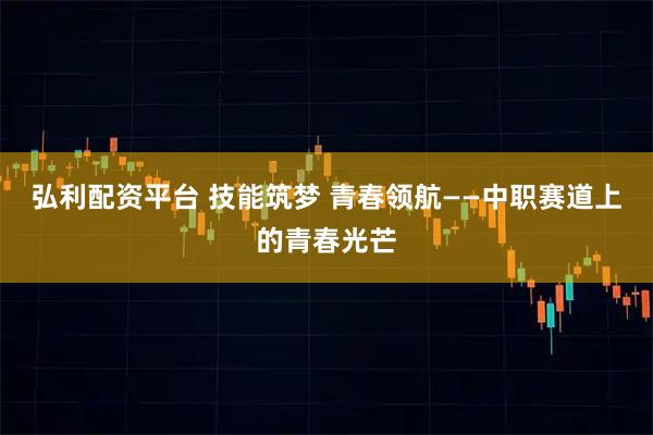 弘利配资平台 技能筑梦 青春领航——中职赛道上的青春光芒