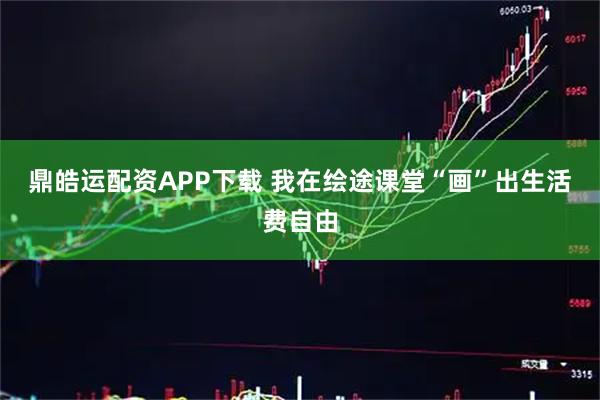 鼎皓运配资APP下载 我在绘途课堂“画”出生活费自由
