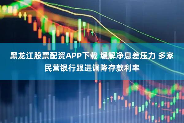 黑龙江股票配资APP下载 缓解净息差压力 多家民营银行跟进调降存款利率