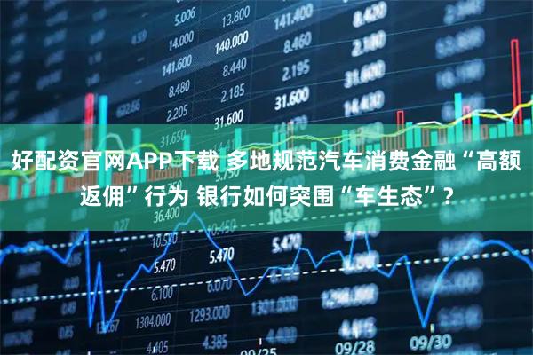 好配资官网APP下载 多地规范汽车消费金融“高额返佣”行为 银行如何突围“车生态”？