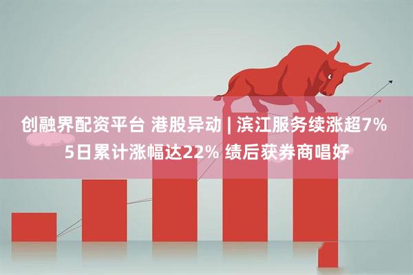 创融界配资平台 港股异动 | 滨江服务续涨超7% 5日累计涨幅达22% 绩后获券商唱好