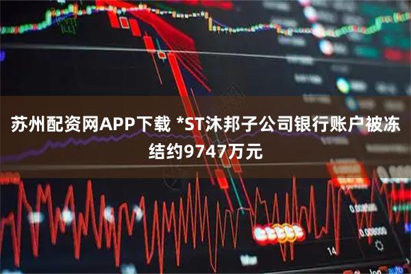 苏州配资网APP下载 *ST沐邦子公司银行账户被冻结约9747万元