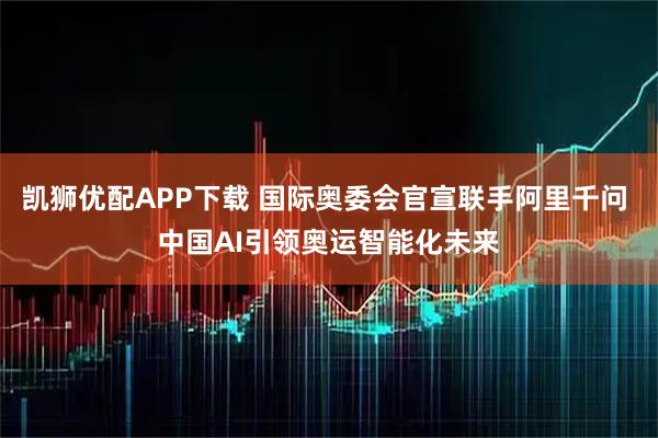 凯狮优配APP下载 国际奥委会官宣联手阿里千问 中国AI引领奥运智能化未来