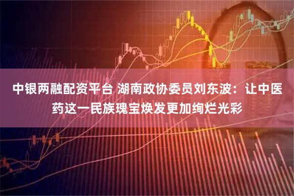 中银两融配资平台 湖南政协委员刘东波：让中医药这一民族瑰宝焕发更加绚烂光彩