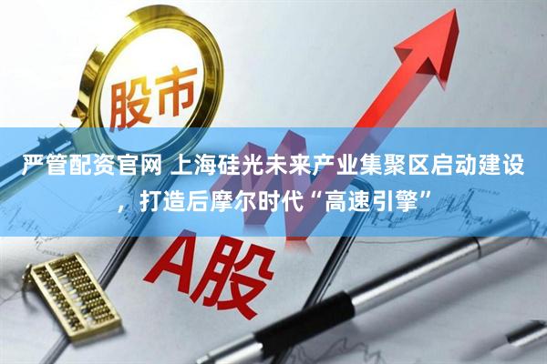 严管配资官网 上海硅光未来产业集聚区启动建设，打造后摩尔时代“高速引擎”