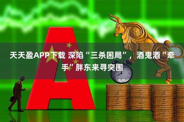 天天盈APP下载 深陷“三杀困局”，酒鬼酒“牵手”胖东来寻突围