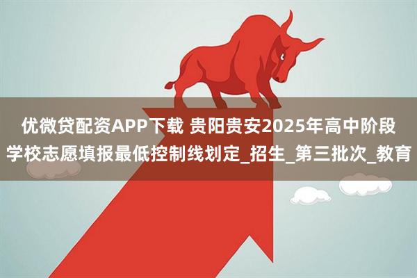 优微贷配资APP下载 贵阳贵安2025年高中阶段学校志愿填报最低控制线划定_招生_第三批次_教育