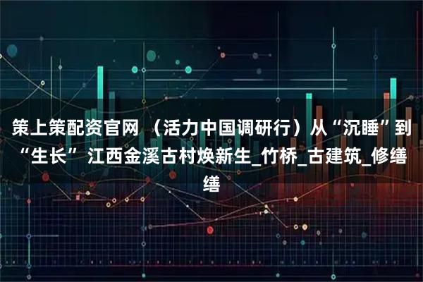 策上策配资官网 （活力中国调研行）从“沉睡”到“生长” 江西金溪古村焕新生_竹桥_古建筑_修缮