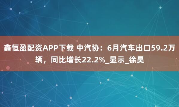 鑫恒盈配资APP下载 中汽协：6月汽车出口59.2万辆，同比增长22.2%_显示_徐昊