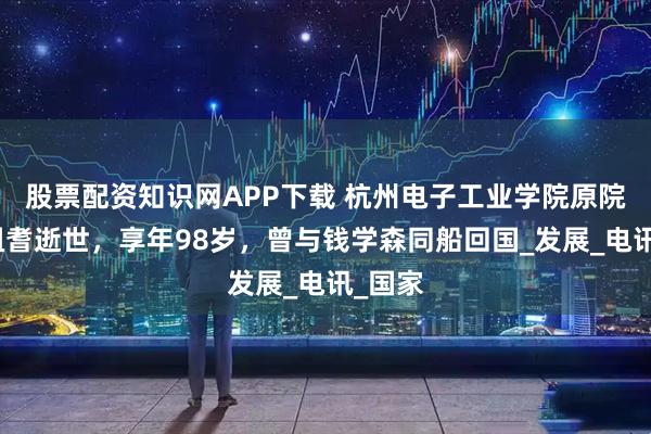 股票配资知识网APP下载 杭州电子工业学院原院长王祖耆逝世，享年98岁，曾与钱学森同船回国_发展_电讯_国家