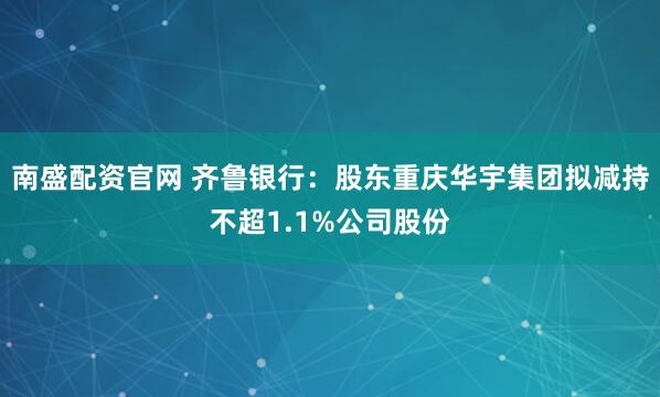南盛配资官网 齐鲁银行：股东重庆华宇集团拟减持不超1.1%公司股份
