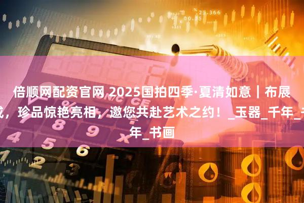 倍顺网配资官网 2025国拍四季·夏清如意｜布展完成，珍品惊艳亮相，邀您共赴艺术之约！_玉器_千年_书画