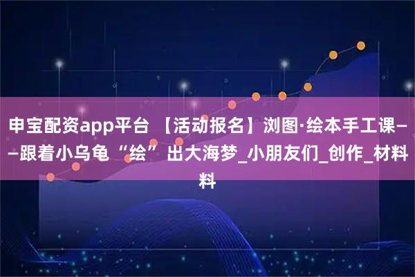 申宝配资app平台 【活动报名】浏图·绘本手工课——跟着小乌龟 “绘” 出大海梦_小朋友们_创作_材料