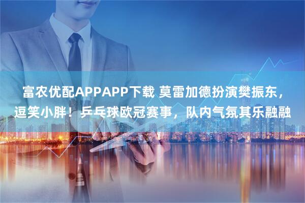 富农优配APPAPP下载 莫雷加德扮演樊振东，逗笑小胖！乒乓球欧冠赛事，队内气氛其乐融融