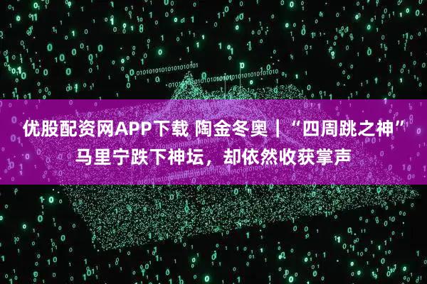 优股配资网APP下载 陶金冬奥｜“四周跳之神”马里宁跌下神坛，却依然收获掌声