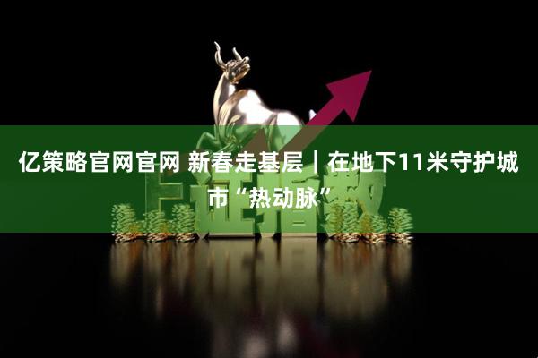 亿策略官网官网 新春走基层｜在地下11米守护城市“热动脉”