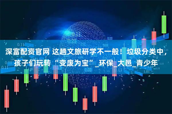 深富配资官网 这趟文旅研学不一般！垃圾分类中，孩子们玩转 “变废为宝”_环保_大邑_青少年