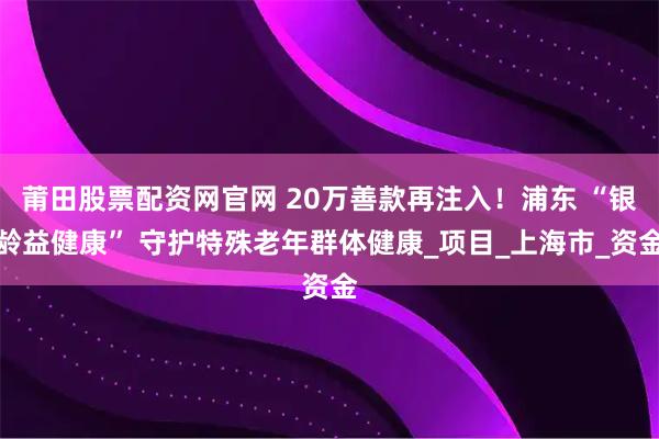 莆田股票配资网官网 20万善款再注入！浦东 “银龄益健康” 守护特殊老年群体健康_项目_上海市_资金