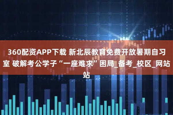 360配资APP下载 新北辰教育免费开放暑期自习室 破解考公学子“一座难求”困局_备考_校区_网站
