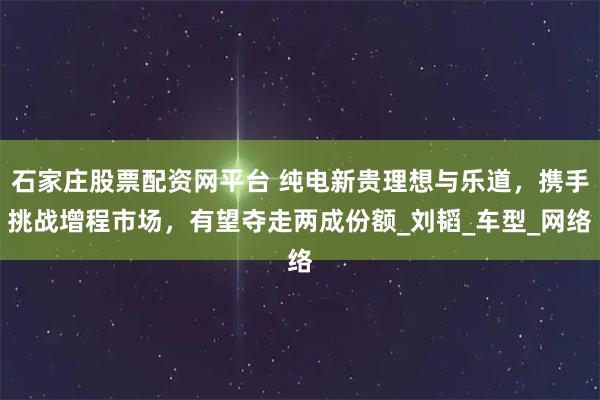 石家庄股票配资网平台 纯电新贵理想与乐道，携手挑战增程市场，有望夺走两成份额_刘韬_车型_网络