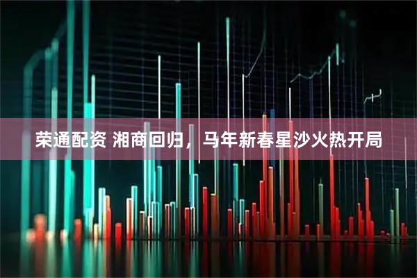 荣通配资 湘商回归,马年新春星沙火热开局