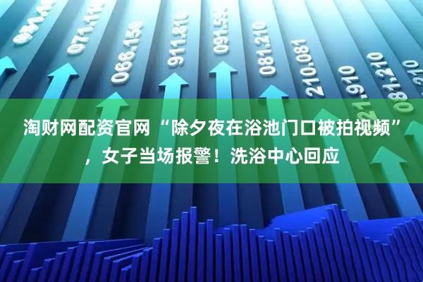 淘财网配资官网 “除夕夜在浴池门口被拍视频”，女子当场报警！洗浴中心回应