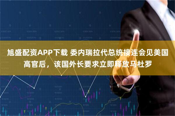 旭盛配资APP下载 委内瑞拉代总统接连会见美国高官后，该国外长要求立即释放马杜罗