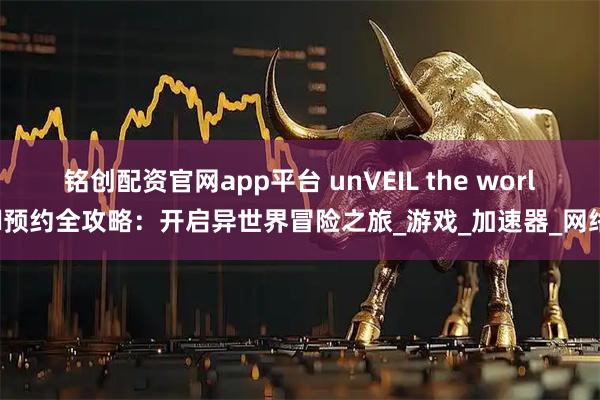 铭创配资官网app平台 unVEIL the world预约全攻略：开启异世界冒险之旅_游戏_加速器_网络