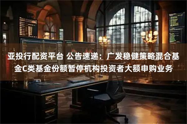 亚投行配资平台 公告速递：广发稳健策略混合基金C类基金份额暂停机构投资者大额申购业务