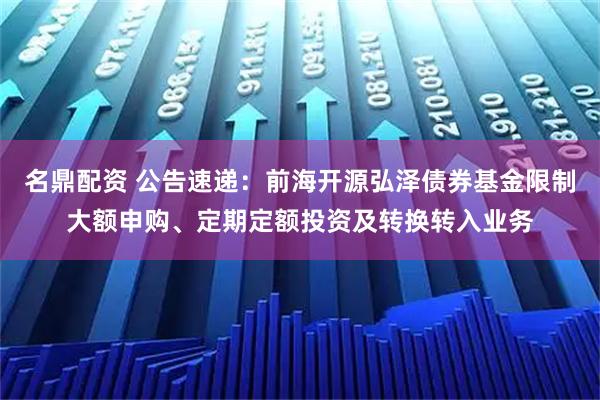 名鼎配资 公告速递：前海开源弘泽债券基金限制大额申购、定期定额投资及转换转入业务