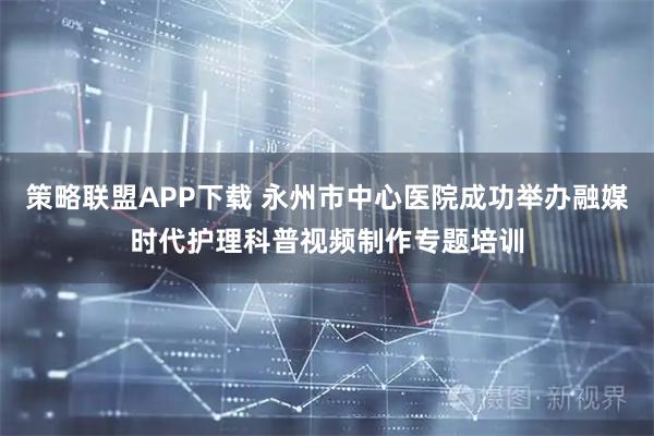 策略联盟APP下载 永州市中心医院成功举办融媒时代护理科普视频制作专题培训