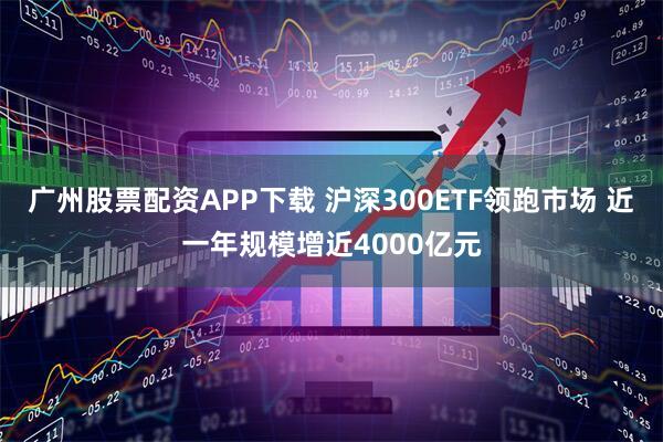 广州股票配资APP下载 沪深300ETF领跑市场 近一年规模增近4000亿元