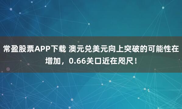常盈股票APP下载 澳元兑美元向上突破的可能性在增加，0.66关口近在咫尺！