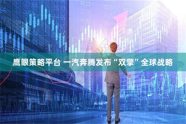 鹰眼策略平台 一汽奔腾发布“双擎”全球战略