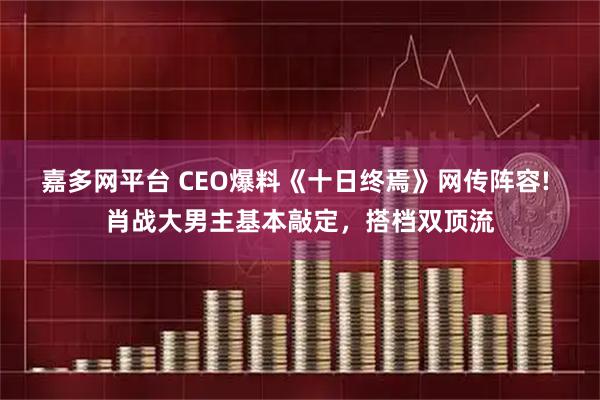 嘉多网平台 CEO爆料《十日终焉》网传阵容! 肖战大男主基本敲定，搭档双顶流