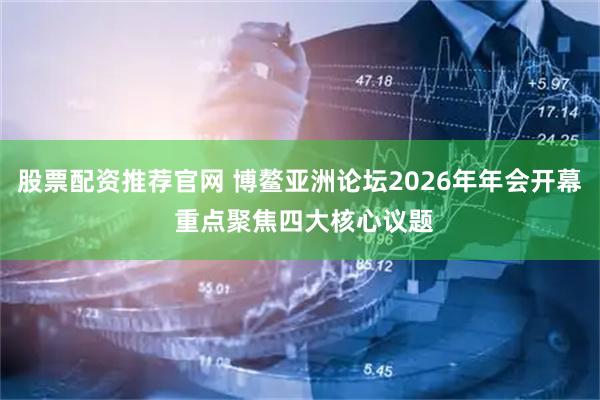 股票配资推荐官网 博鳌亚洲论坛2026年年会开幕 重点聚焦四大核心议题