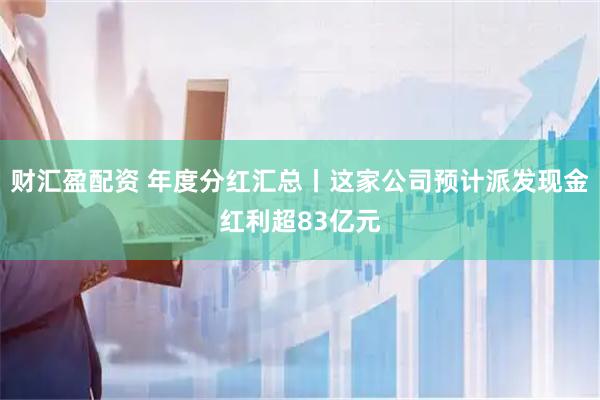 财汇盈配资 年度分红汇总丨这家公司预计派发现金红利超83亿元