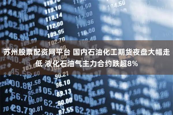 苏州股票配资网平台 国内石油化工期货夜盘大幅走低 液化石油气主力合约跌超8%